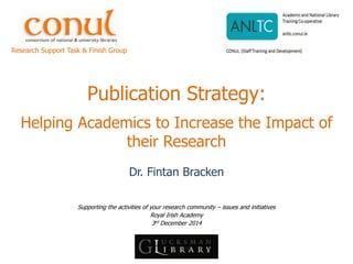 Publication Strategy: Helping Academics to Increase the Impact of their Research 
Dr. Fintan Bracken 
Supporting the activities of your research community – issues and initiatives 
Royal Irish Academy 
3rd December 2014 
Research Support Task & Finish Group  