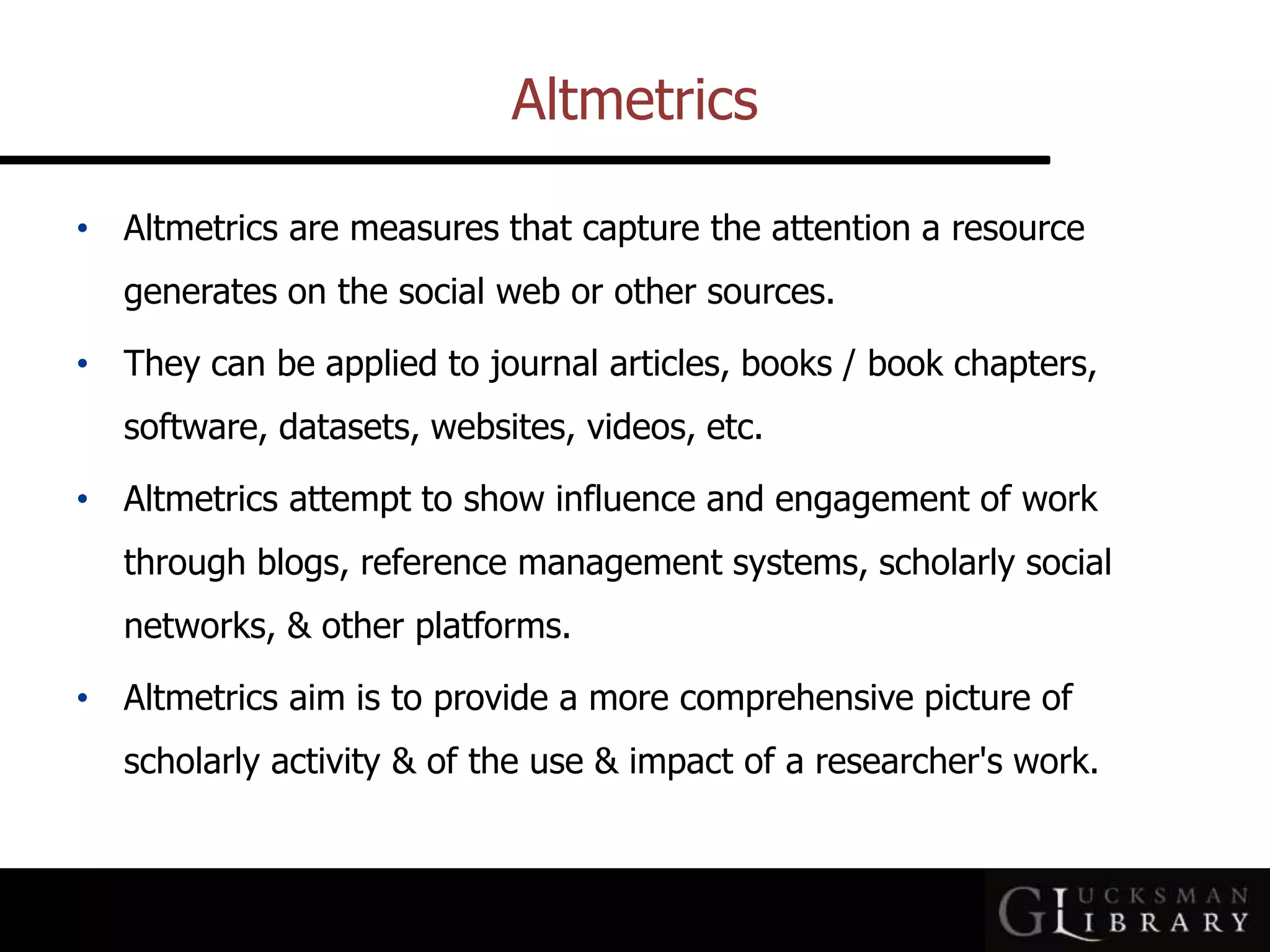 Altmetrics
• Altmetrics are measures that capture the attention a resource
generates on the social web or other sources.
• They can be applied to journal articles, books / book chapters,
software, datasets, websites, videos, etc.
• Altmetrics attempt to show influence and engagement of work
through blogs, reference management systems, scholarly social
networks, &amp; other platforms.
• Altmetrics aim is to provide a more comprehensive picture of
scholarly activity &amp; of the use &amp; impact of a researcher&#x27;s work.
 