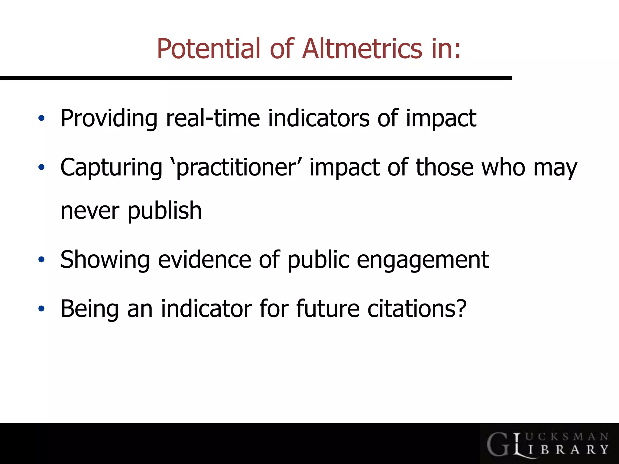 Potential of Altmetrics in:
• Providing real-time indicators of impact
• Capturing ‘practitioner’ impact of those who may
never publish
• Showing evidence of public engagement
• Being an indicator for future citations?
 