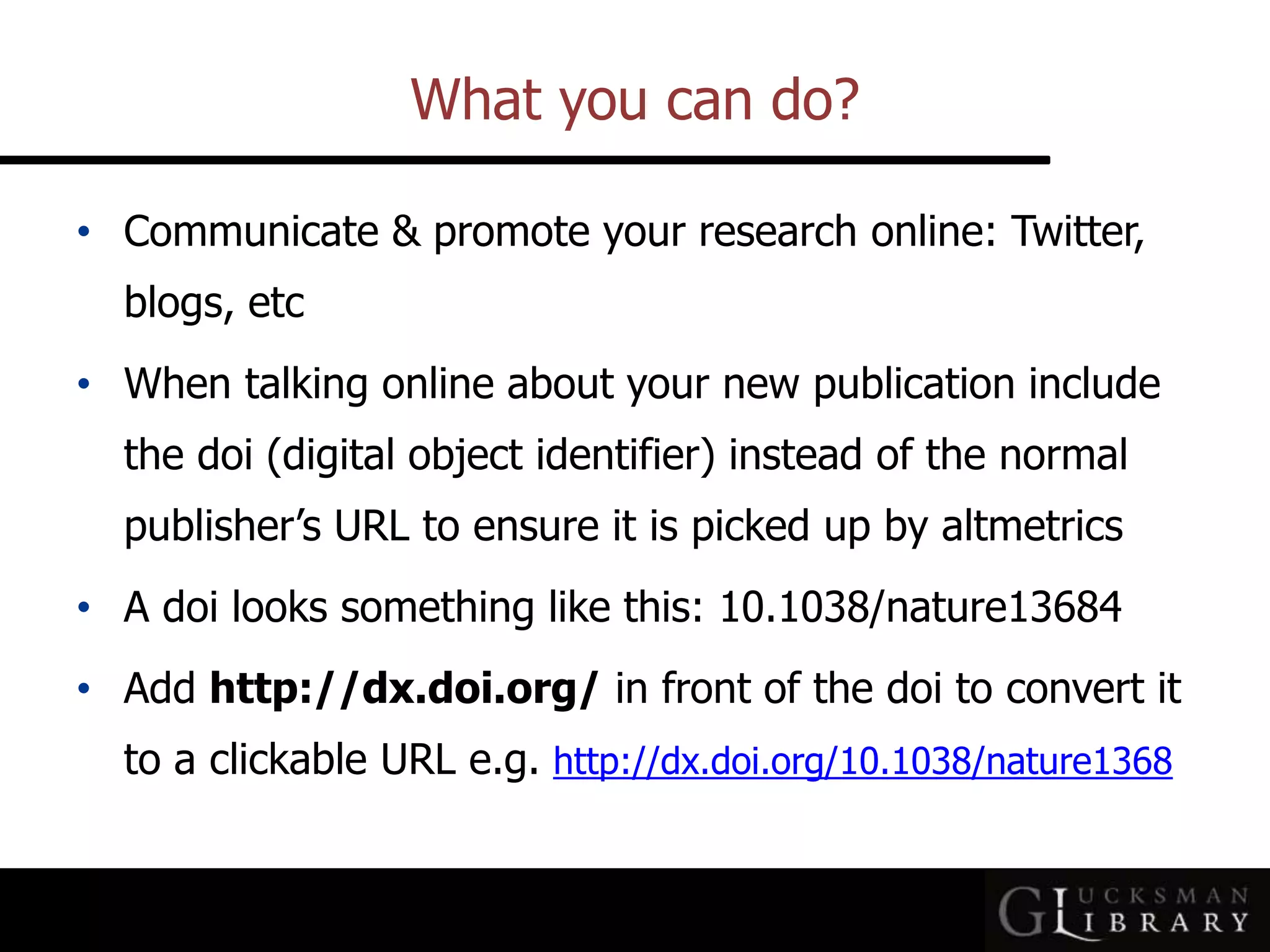 What you can do?
• Communicate &amp; promote your research online: Twitter,
blogs, etc
• When talking online about your new publication include
the doi (digital object identifier) instead of the normal
publisher’s URL to ensure it is picked up by altmetrics
• A doi looks something like this: 10.1038/nature13684
• Add http://dx.doi.org/ in front of the doi to convert it
to a clickable URL e.g. http://dx.doi.org/10.1038/nature1368
 