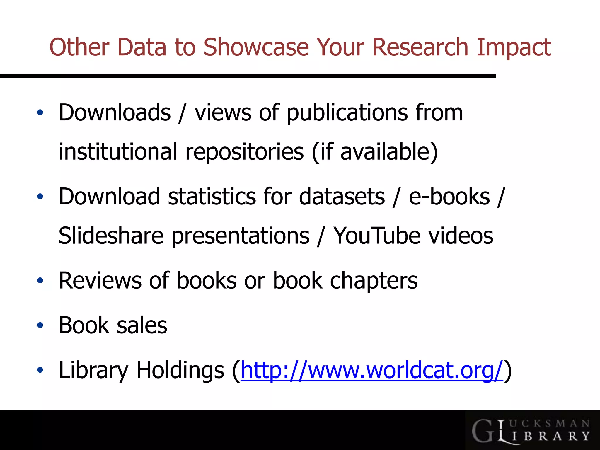 Other Data to Showcase Your Research Impact
• Downloads / views of publications from
institutional repositories (if available)
• Download statistics for datasets / e-books /
Slideshare presentations / YouTube videos
• Reviews of books or book chapters
• Book sales
• Library Holdings (http://www.worldcat.org/)
 