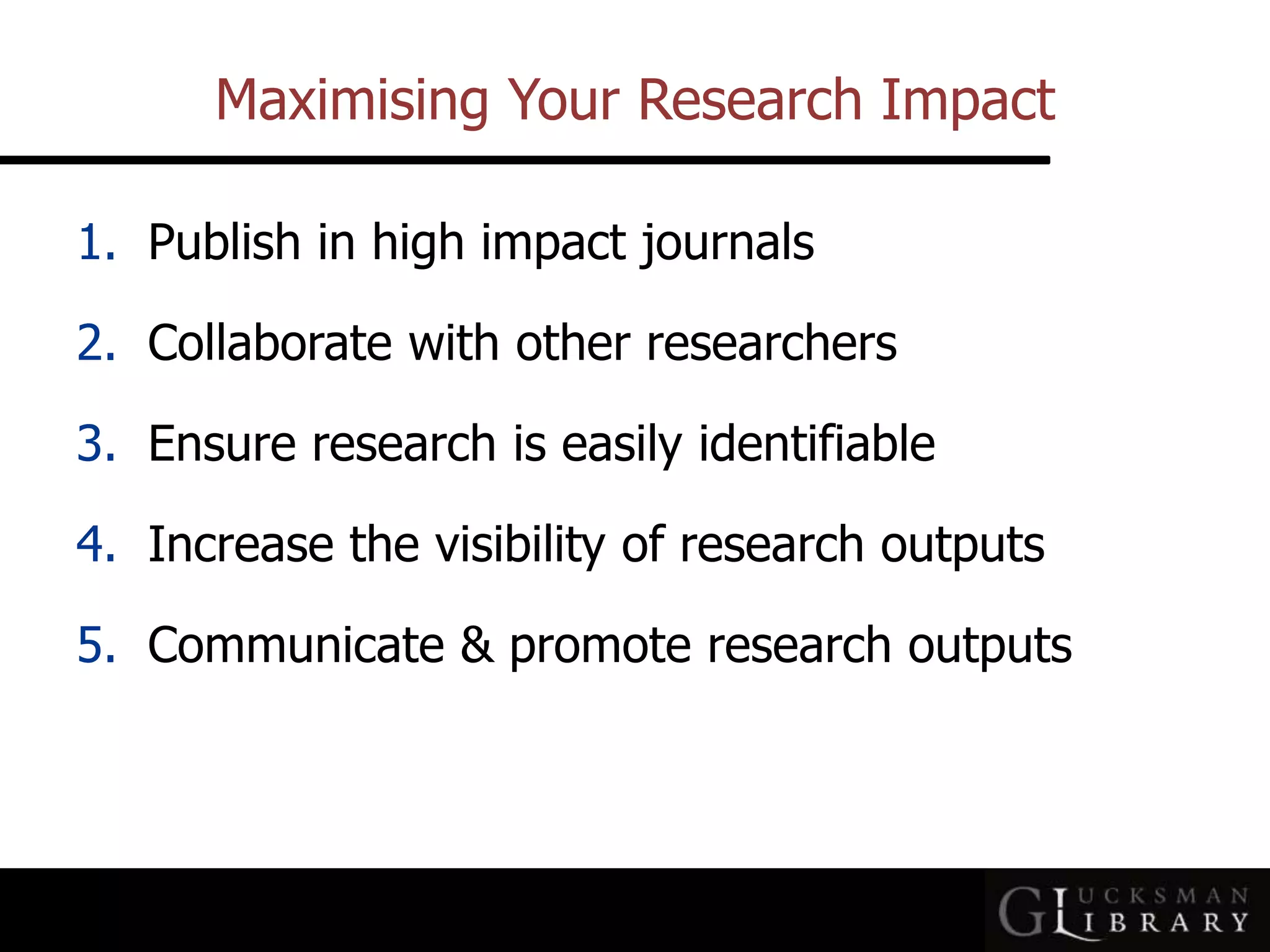 Maximising Your Research Impact
1. Publish in high impact journals
2. Collaborate with other researchers
3. Ensure research is easily identifiable
4. Increase the visibility of research outputs
5. Communicate &amp; promote research outputs
 