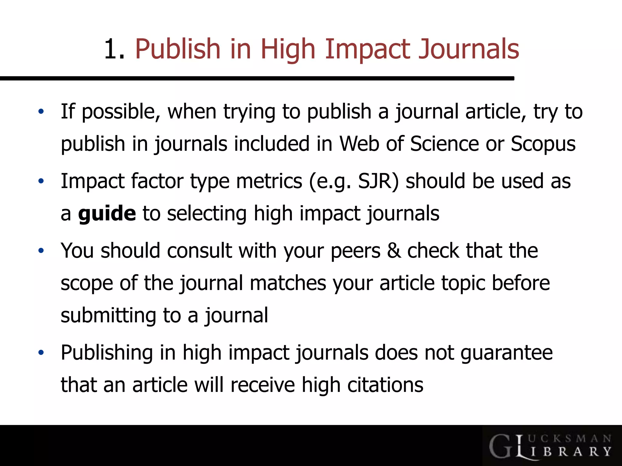 1. Publish in High Impact Journals
• If possible, when trying to publish a journal article, try to
publish in journals included in Web of Science or Scopus
• Impact factor type metrics (e.g. SJR) should be used as
a guide to selecting high impact journals
• You should consult with your peers &amp; check that the
scope of the journal matches your article topic before
submitting to a journal
• Publishing in high impact journals does not guarantee
that an article will receive high citations
 