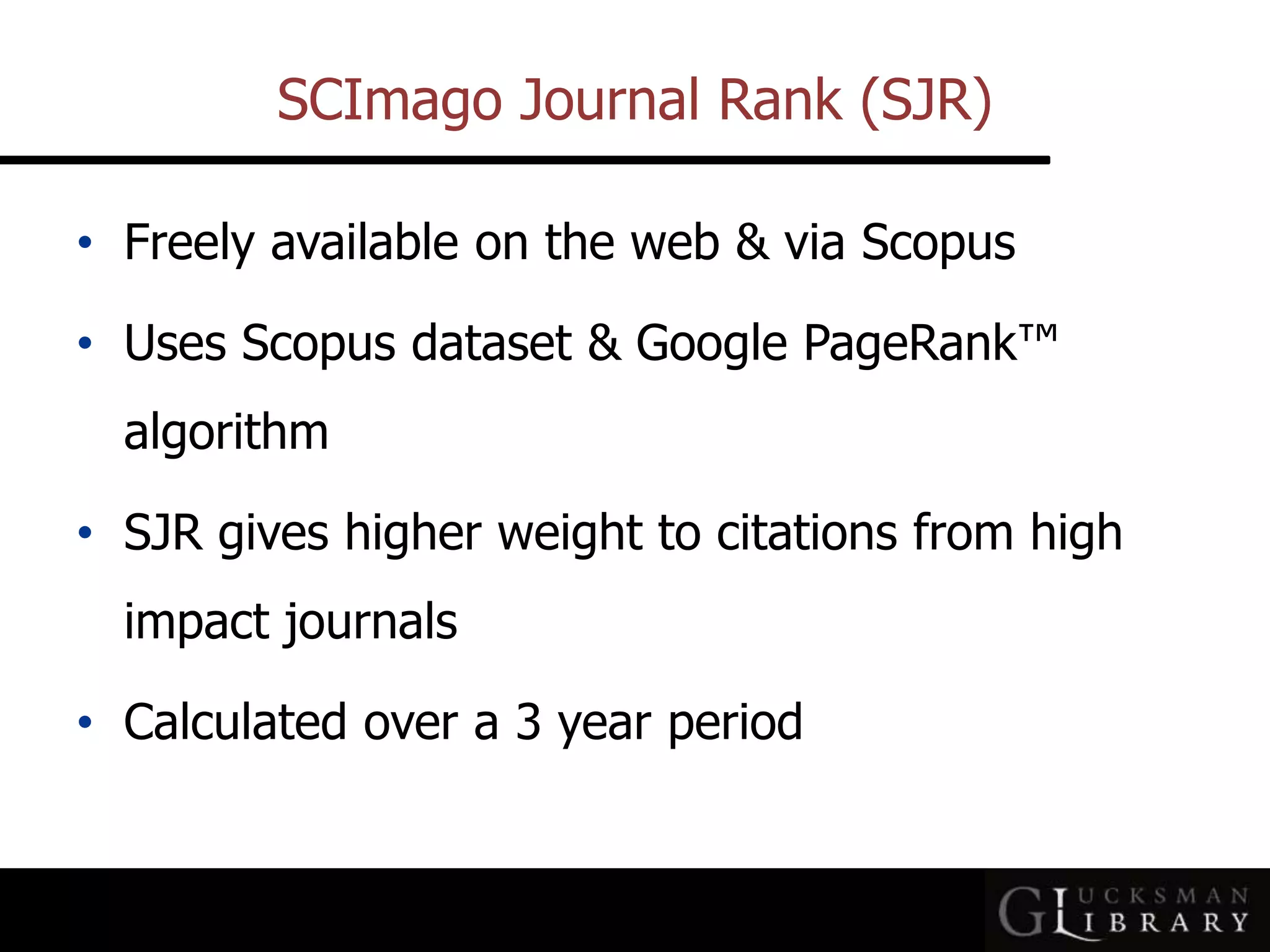 SCImago Journal Rank (SJR)
• Freely available on the web &amp; via Scopus
• Uses Scopus dataset &amp; Google PageRank™
algorithm
• SJR gives higher weight to citations from high
impact journals
• Calculated over a 3 year period
 