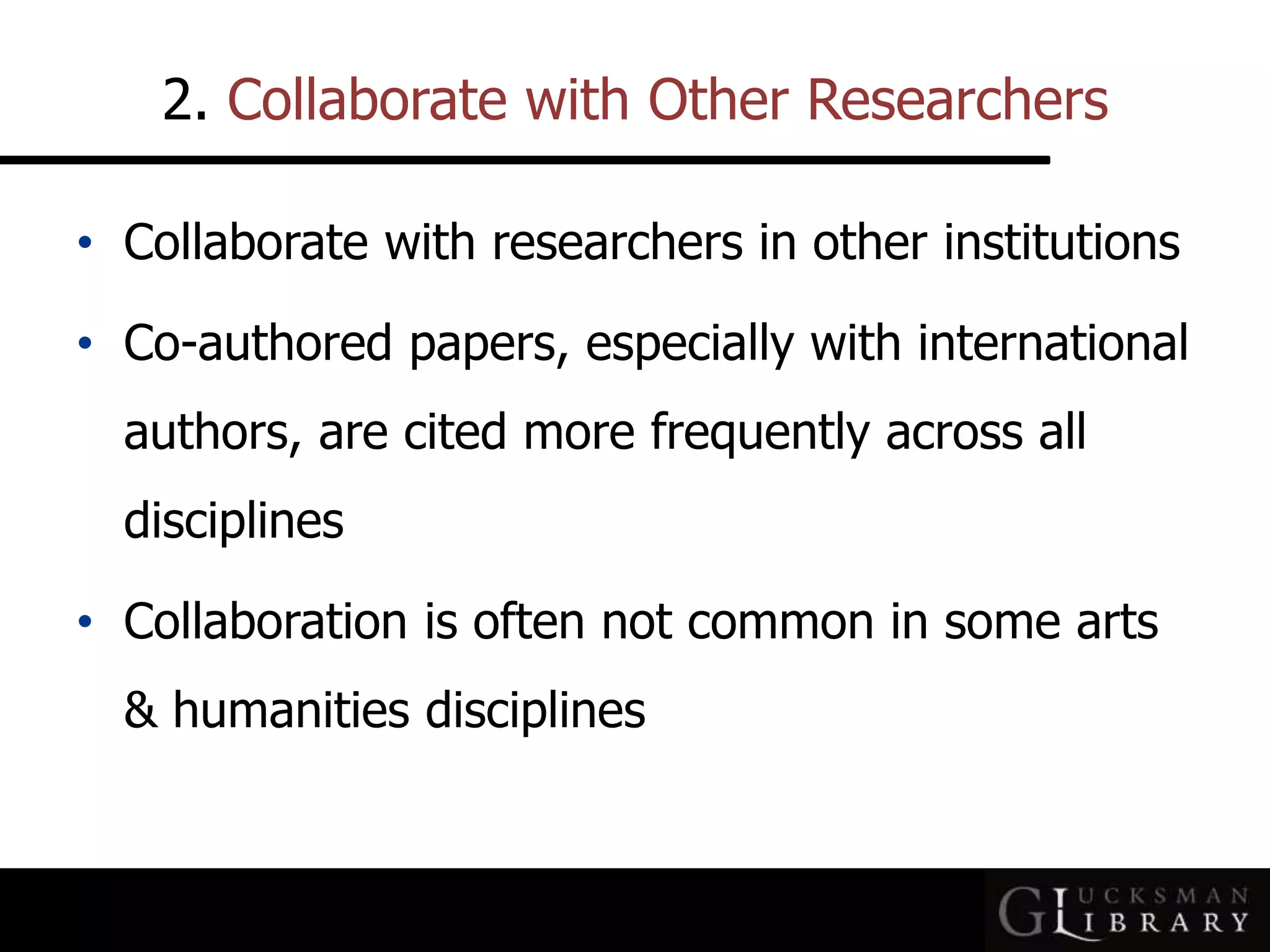 2. Collaborate with Other Researchers
• Collaborate with researchers in other institutions
• Co-authored papers, especially with international
authors, are cited more frequently across all
disciplines
• Collaboration is often not common in some arts
&amp; humanities disciplines
 