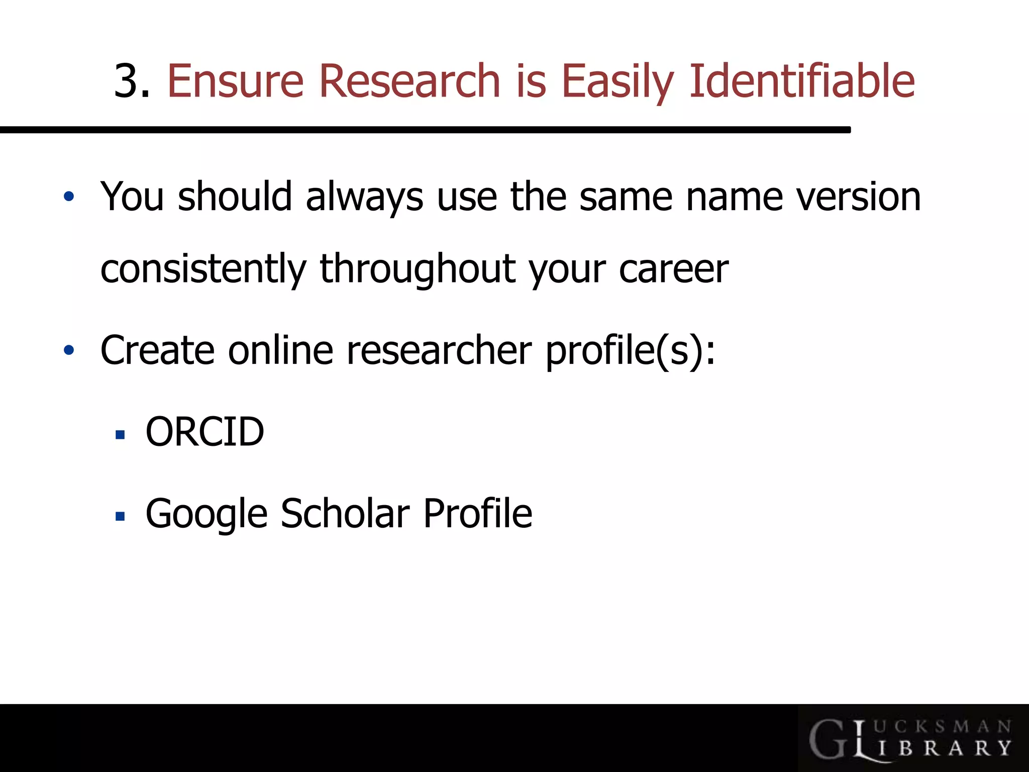 3. Ensure Research is Easily Identifiable
• You should always use the same name version
consistently throughout your career
• Create online researcher profile(s):
 ORCID
 Google Scholar Profile
 