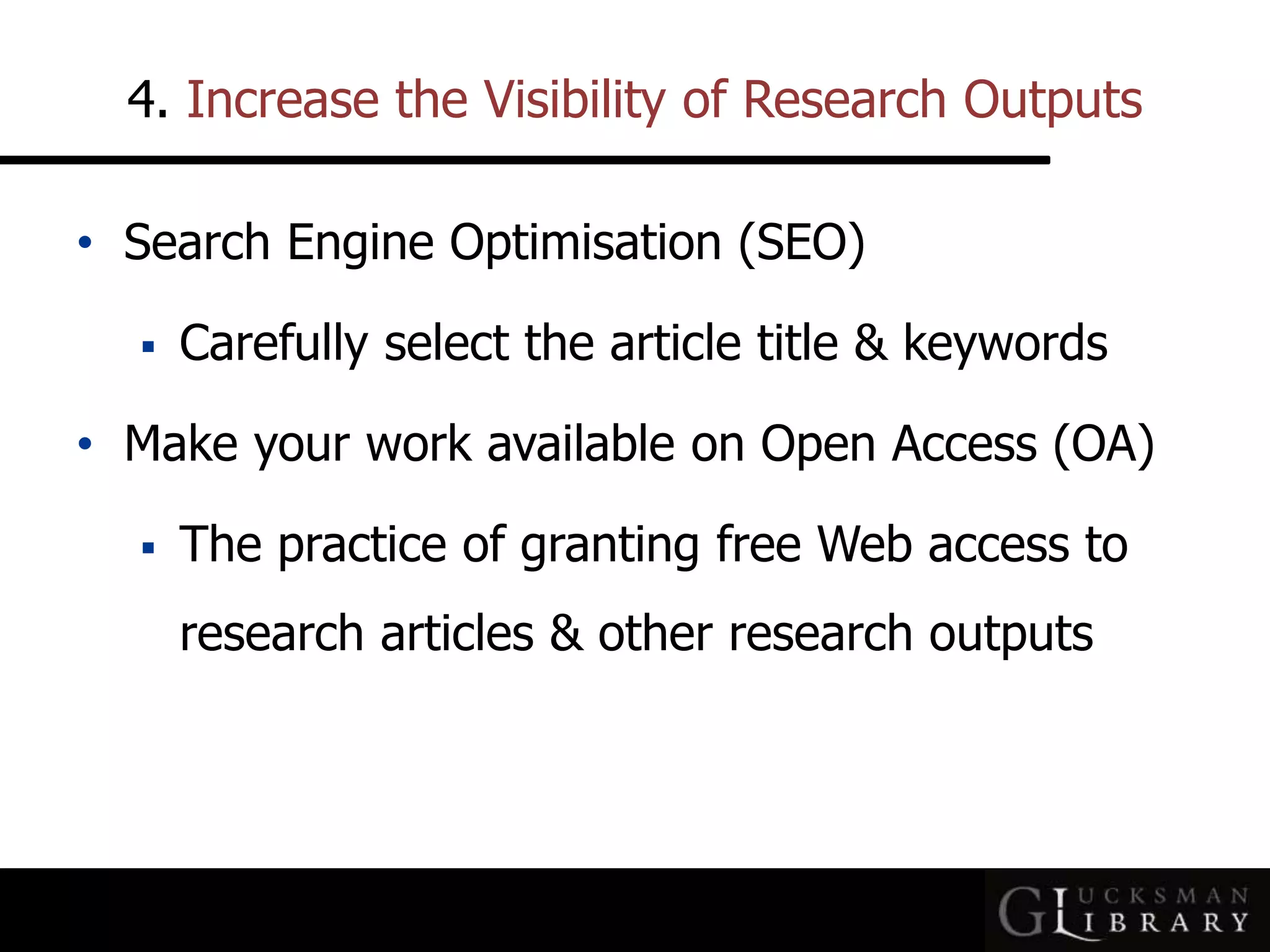 4. Increase the Visibility of Research Outputs
• Search Engine Optimisation (SEO)
 Carefully select the article title &amp; keywords
• Make your work available on Open Access (OA)
 The practice of granting free Web access to
research articles &amp; other research outputs
 
