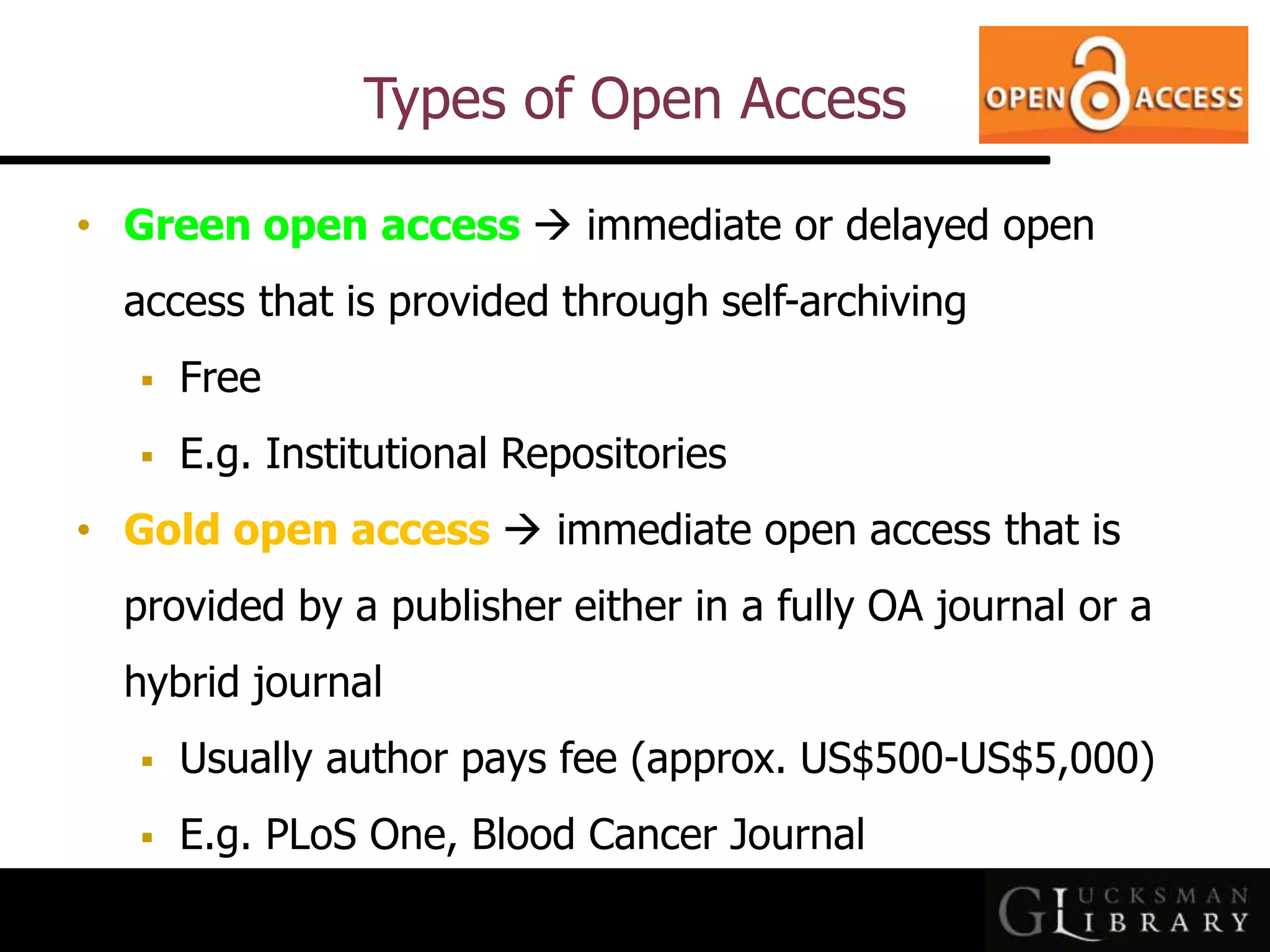 Types of Open Access
• Green open access  immediate or delayed open
access that is provided through self-archiving
 Free
 E.g. Institutional Repositories
• Gold open access  immediate open access that is
provided by a publisher either in a fully OA journal or a
hybrid journal
 Usually author pays fee (approx. US$500-US$5,000)
 E.g. PLoS One, Blood Cancer Journal
 