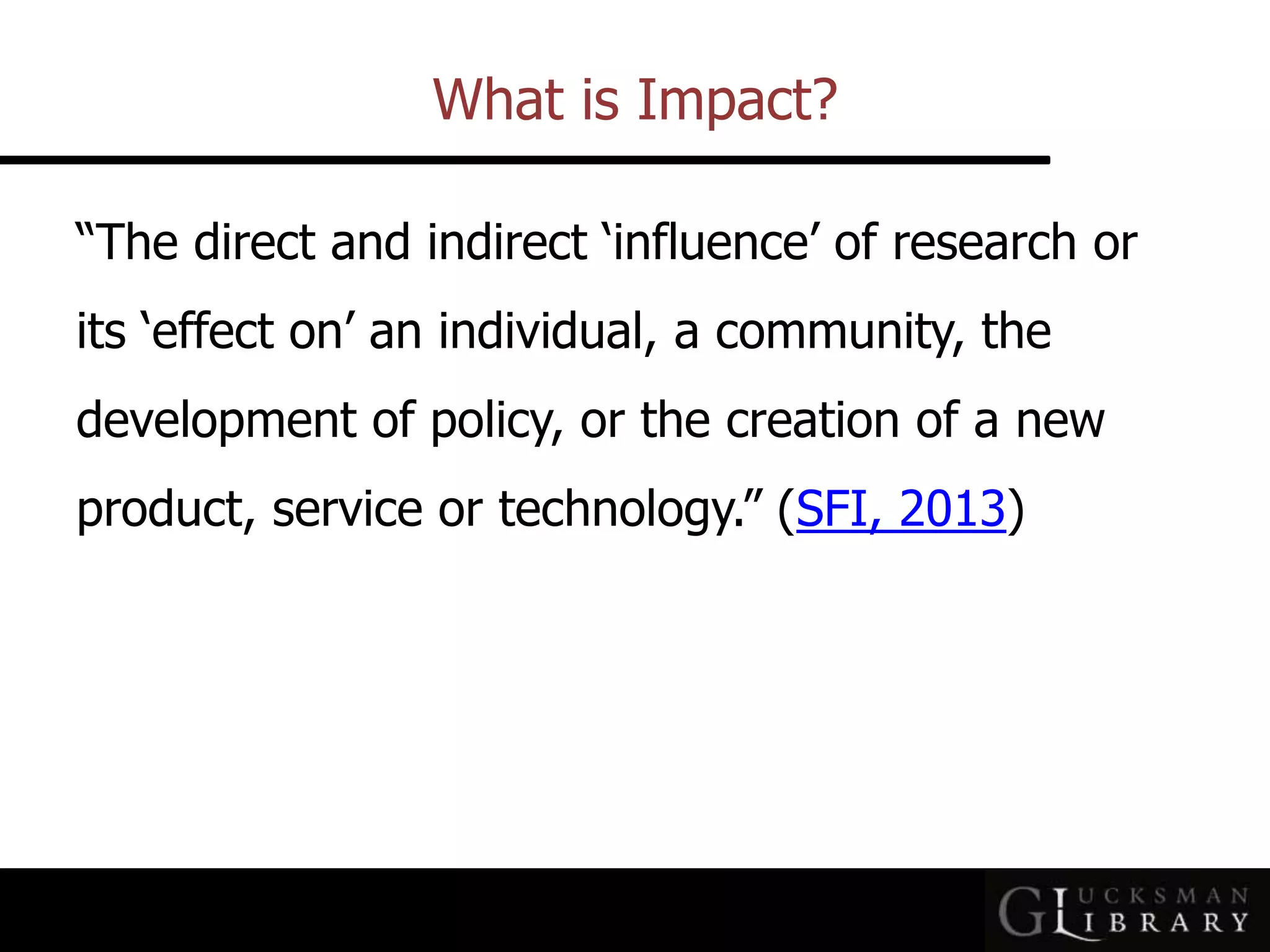 What is Impact?
“The direct and indirect ‘influence’ of research or
its ‘effect on’ an individual, a community, the
development of policy, or the creation of a new
product, service or technology.” (SFI, 2013)
 