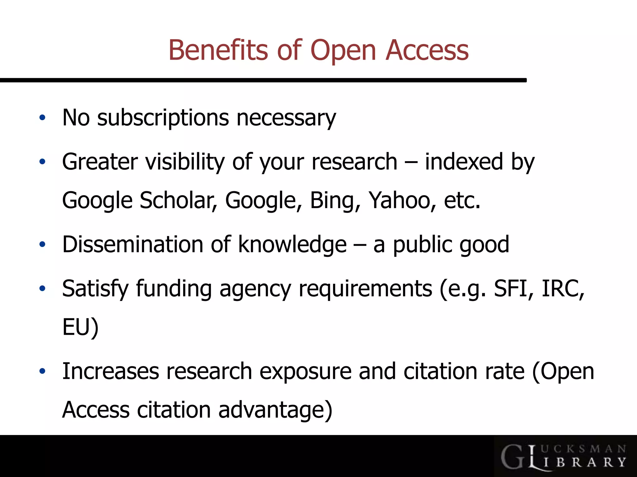 Benefits of Open Access
• No subscriptions necessary
• Greater visibility of your research – indexed by
Google Scholar, Google, Bing, Yahoo, etc.
• Dissemination of knowledge – a public good
• Satisfy funding agency requirements (e.g. SFI, IRC,
EU)
• Increases research exposure and citation rate (Open
Access citation advantage)
 