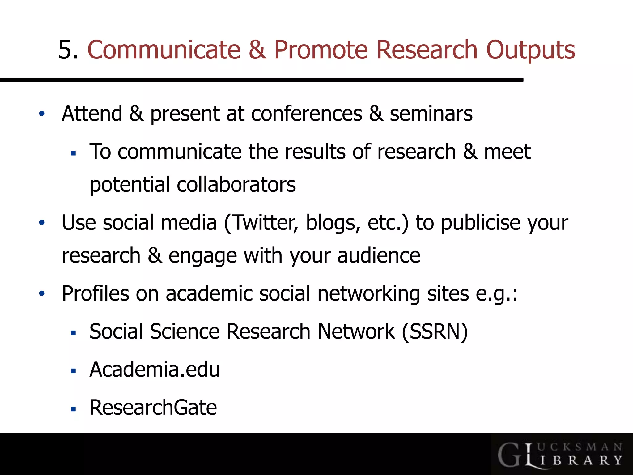 5. Communicate &amp; Promote Research Outputs
• Attend &amp; present at conferences &amp; seminars
 To communicate the results of research &amp; meet
potential collaborators
• Use social media (Twitter, blogs, etc.) to publicise your
research &amp; engage with your audience
• Profiles on academic social networking sites e.g.:
 Social Science Research Network (SSRN)
 Academia.edu
 ResearchGate
 