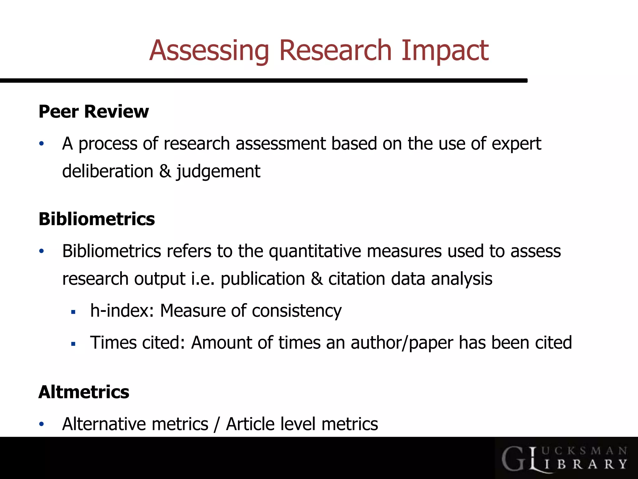 Assessing Research Impact
Peer Review
• A process of research assessment based on the use of expert
deliberation &amp; judgement
Bibliometrics
• Bibliometrics refers to the quantitative measures used to assess
research output i.e. publication &amp; citation data analysis
 h-index: Measure of consistency
 Times cited: Amount of times an author/paper has been cited
Altmetrics
• Alternative metrics / Article level metrics
 