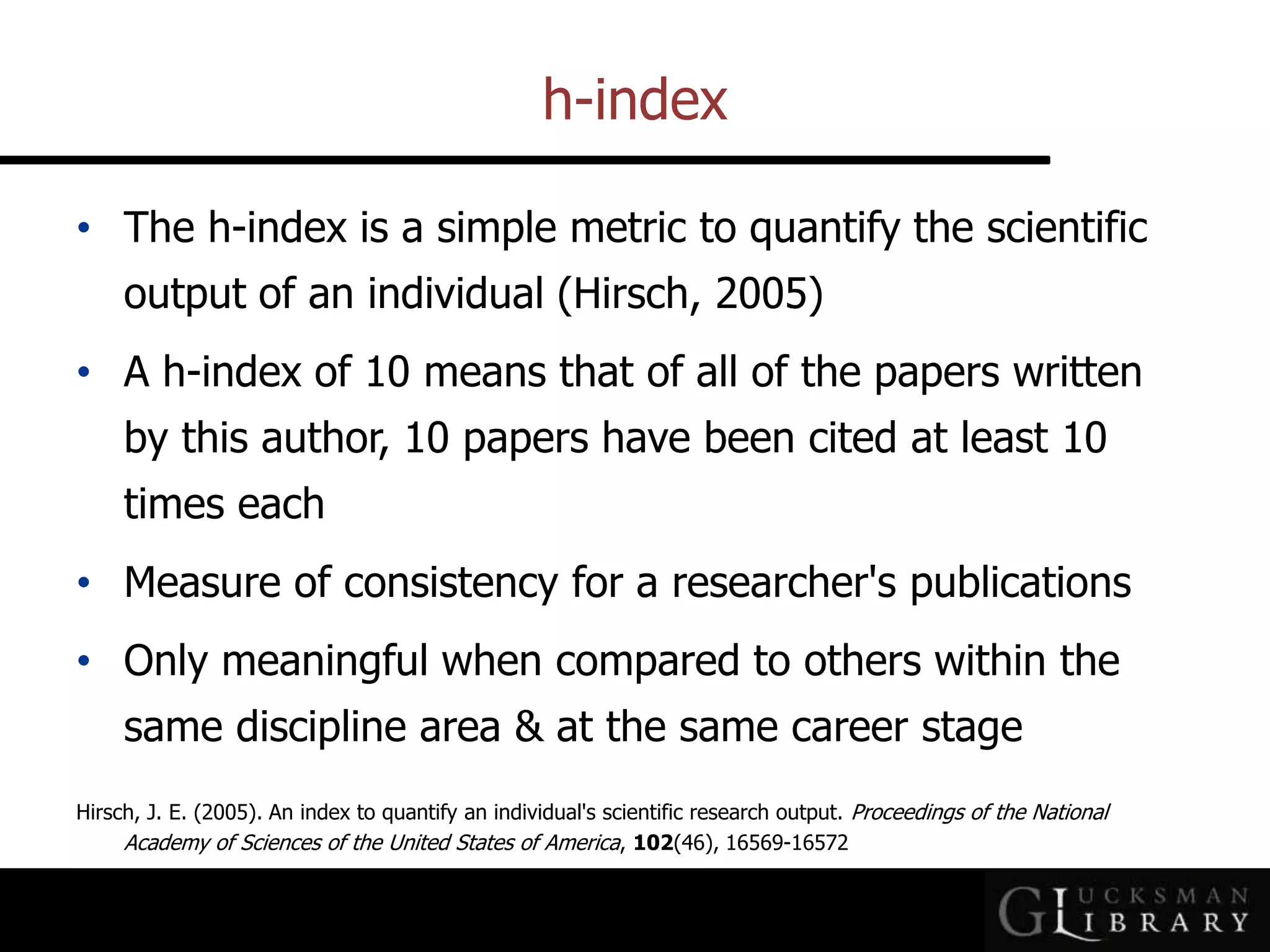 h-index
• The h-index is a simple metric to quantify the scientific
output of an individual (Hirsch, 2005)
• A h-index of 10 means that of all of the papers written
by this author, 10 papers have been cited at least 10
times each
• Measure of consistency for a researcher&#x27;s publications
• Only meaningful when compared to others within the
same discipline area &amp; at the same career stage
Hirsch, J. E. (2005). An index to quantify an individual&#x27;s scientific research output. Proceedings of the National
Academy of Sciences of the United States of America, 102(46), 16569-16572
 