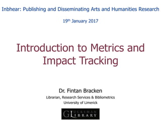 Dr. Fintan Bracken
Librarian, Research Services & Bibliometrics
University of Limerick
Introduction to Metrics and
Impact Tracking
Inbhear: Publishing and Disseminating Arts and Humanities Research
19th January 2017
 
