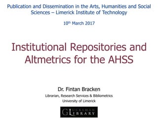 Dr. Fintan Bracken
Librarian, Research Services & Bibliometrics
University of Limerick
Institutional Repositories and
Altmetrics for the AHSS
Publication and Dissemination in the Arts, Humanities and Social
Sciences – Limerick Institute of Technology
10th March 2017
 