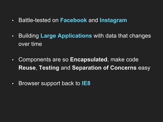 • Battle-tested on Facebook and Instagram
• Building Large Applications with data that changes
over time
• Components are so Encapsulated, make code
Reuse, Testing and Separation of Concerns easy
• Browser support back to IE8
 