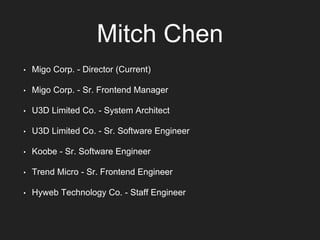 Mitch Chen
• Migo Corp. - Director (Current)
• Migo Corp. - Sr. Frontend Manager
• U3D Limited Co. - System Architect
• U3D Limited Co. - Sr. Software Engineer
• Koobe - Sr. Software Engineer
• Trend Micro - Sr. Frontend Engineer
• Hyweb Technology Co. - Staff Engineer
 