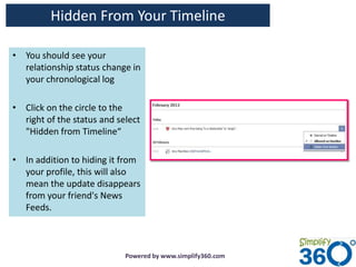 Hidden From Your Timeline

• You should see your
  relationship status change in
  your chronological log

• Click on the circle to the
  right of the status and select
  "Hidden from Timeline“

• In addition to hiding it from
  your profile, this will also
  mean the update disappears
  from your friend's News
  Feeds.



                            Powered by www.simplify360.com
 