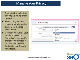 Manage Your Privacy

• Now click the globe icon
  to being up your privacy
  options.
• Select "Only me" and
  change your relationship
  status view the drop-
  down menu.
• Once you hit "Save," your
  relationship will be
  "cancelled" (Facebook's
  choice of wording) and
  no news alert will be
  flashed to your friend's
  news feeds.


                          Powered by www.simplify360.com
 