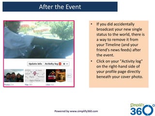 After the Event

                             • If you did accidentally
                               broadcast your new single
                               status to the world, there is
                               a way to remove it from
                               your Timeline (and your
                               friend's news feeds) after
                               the event.
                             • Click on your "Activity log"
                               on the right-hand side of
                               your profile page directly
                               beneath your cover photo.




     Powered by www.simplify360.com
 