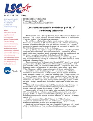 FOR IMMEDIATE RELEASE
Wednesday, October 18, 2006
Contact: Melanie Robotham, (972) 234-0033
LSC Football standouts honored as part of 75th
anniversary celebration
RICHARDSON, Texas – The top 75 football players and coaches from the Lone Star
Conference’s first 75 years have been honored in a listing announced by league officials
Wednesday as part of a year-long anniversary celebration.
The LSC, known to be the oldest collegiate athletic conference in the southwestern
United States, is celebrating its 75th anniversary this year with a tribute to the outstanding
teams and great sports personalities. An NCAA Division II conference with 15 member
institutions in Oklahoma, New Mexico and Texas, the LSC was founded on April 25, 1931.
The 1931-32 athletic seasons were the first for the league.
The Top 75 listing is an impressive compilation of well-known names throughout both
college and professional football, with eight of the selections - Johnny Bailey, Rodney
Cason, Darrell Green, Pierce Holt, Wilbert Montgomery, Dwayne Nix, Richard Ritchie and
Gil Steinke – having been inducted into the College Football Hall of Fame.
At least six of the former LSC players on the list have gone on to win Super Bowl
rings, including an amazing four rings by former Steeler Dwight White and three by former
Bronco and Patriot Keith Traylor.
Twenty-nine members of the list participated during the LSC’s famed 11-year national
championship run in the National Association of Intercollegiate Athletics (NAIA). In 11
years from 1969 to 1979, LSC teams won 10 NAIA National Championships. Some of the
greats from that era who made the list are Darrell Green, Harvey Martin, Dwight White,
Wilbert Montgomery and Clint Longley, plus coaches Gil Steinke and Jim Wacker.
Green left his mark in the LSC during the 70’s as a standout at A&I. The former
seven-time All-Pro defensive back for the Washington Redskins played in three Super
Bowls, winning in 1988 and 1992. He was also tabbed the World’s Fastest Athlete in 1991.
Martin was named to three All-America teams when he helped East Texas State (now
Texas A&M-Commerce) to the NAIA title in 1972. He went on to be a four-time Pro Bowl
selection and start in three Super Bowls, winning in 1978 and losing in 1976 and 1979 for
the Dallas Cowboys. Martin is one of five defensive players to win the Super Bowl MVP
award.
White, an All-American defensive end at ETSU, played in four Super Bowls and won
four Super Bowl rings as a member of the famed Pittsburgh Steelers “Steel Curtain”
defense. He was also named to the Pro Bowl in 1973 and 1974.
Montgomery left ACU as its all-time leading rusher after leading the Wildcats to the
1973 national title. He set a collegiate record with 70 touchdowns in his career before
playing in the NFL. In eight seasons with the Philadelphia Eagles, he set seven team
rushing records, received two Pro Bowl invitations and led the NFL with 2,012 all-purpose
yards in 1979.
Longley, a standout at ACU, led the Wildcats to the 1973 NAIA national
championship. He went on to play in the NFL for three years. Longley was with the
Cowboys for two seasons, including the 1976 Super Bowl team.
Steinke, the longtime Texas A&I head coach, finished his 22-year career with a record
of 182-61-4, while Southwest Texas (now Texas State) head coach Jim Wacker led the
1221 W. Campbell Rd. Suite 245
Richardson, Texas 75080
Phone: 972-234-0033
Fax: 972-234-4110
www.lonestarconference.org
Members
Abilene Christian University
Angelo State University
Cameron University
University of Central Oklahoma
East Central University
Eastern New Mexico University
Midwestern State University
Northeastern State University
Southeastern Okla. St. University
Southwestern Okla. St. University
Tarleton State University
Texas A&M University-Commerce
Texas A&M University-Kingsville
Texas Woman’s University
West Texas A&M University
1221 W. Campbell Rd. Suite 245
Richardson, Texas 75080
Phone: 972-234-0033
Fax: 972-234-4110
www.lonestarconference.org
Members
Abilene Christian University
Angelo State University
Cameron University
University of Central Oklahoma
East Central University
Eastern New Mexico University
Midwestern State University
Northeastern State University
Southeastern Okla. St. University
Southwestern Okla. St. University
Tarleton State University
Texas A&M University-Commerce
Texas A&M University-Kingsville
Texas Woman’s University
West Texas A&M University
 