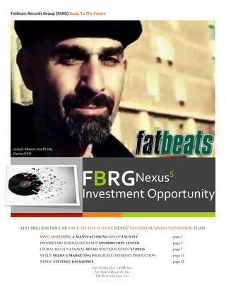  FatBeats	
  Records	
  Group	
  [FBRG]	
  Back,	
  To	
  The	
  Future	
  
	
  
	
  
$10.1 MILLION DOLLAR BACK TO THE FUTURE NEXUS5
RECORD BUSINESS EXPANSION PLAN
VINYL MASTERING & MANUFACTORING NEXUS5
FACILITY page 2
PROPRIETARY WHOLESALE NEXUS5
DISTRIBUTION CENTER page 5
GLOBAL MULIT NATIONAL RETAIL BOUTIQUE NEXUS5
STORE(S page 7
NEXUS5
MEDIA & MARKETING BROADCAST/INTERNET PRODUCTION page 11
NEXUS5
SYSTEMIC BACKOFFICE page 12
Fat Beats Dot COM Inc.
Fat Beats Records Inc.
FB Distribution Inc.
Joseph	
  Abajian	
  aka	
  DJ	
  Jab,	
  
Owner/CEO	
  
FBRG	
  Nexus5
	
  
Investment	
  Opportunity	
  
 
