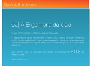 Fit YourMind | Wellness Solutions | A Engenharia da Ideia 02 Fábrica do Empreendedor O auto-conhecimento é um factor coadjuvante da visão. O empreendedor deverá reflectir sobre si próprio, a sua história, os valores e modelos resultantes do seu historial familiar, a sua experiência profissional, a sua educação formal e informal (leituras, viagens, filmes, etc), as suas crenças e a sua capacidade relacional. Esta reflexão será útil nas próximas etapas de definição da  visão   do empreendedor. Fonte:  Filion, 1989. 