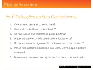 As  7  Reflecções do Auto-Conhecimento Paulo Canas| paulo.canas@fityourmind.com Qual é o seu verdadeiro talento inato? Quais são os hobbies da sua eleição? Se não tivesse que trabalhar, o que é que faria? A que tarefa/área gostaria de se dedicar futuramente? Se quisesse mudar alguma coisa na tua escola, o que mudaria? Pensa num aparelho electrónico que utilize. Como é que o poderia melhorar? Nomeie uma tarefa na qual seja incansável na sua concretização. Fábrica do Empreendedor 