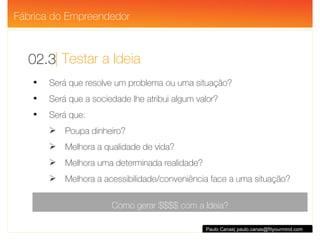 | Testar a Ideia 02.3 Paulo Canas| paulo.canas@fityourmind.com Será que resolve um problema ou uma situação? Será que a sociedade lhe atribui algum valor? Será que: Poupa dinheiro? Melhora a qualidade de vida? Melhora uma determinada realidade? Melhora a acessibilidade/conveniência face a uma situação? Como gerar $$$$ com a Ideia? Fábrica do Empreendedor 