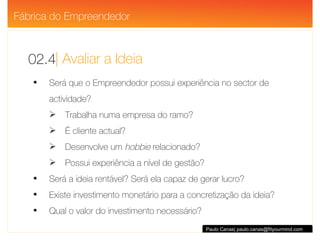 | Avaliar a Ideia 02.4 Paulo Canas| paulo.canas@fityourmind.com Será que o Empreendedor possui experiência no sector de actividade? Trabalha numa empresa do ramo? É cliente actual? Desenvolve um  hobbie  relacionado? Possui experiência a nível de gestão? Será a ideia rentável? Será ela capaz de gerar lucro? Existe investimento monetário para a concretização da ideia? Qual o valor do investimento necessário? Fábrica do Empreendedor 