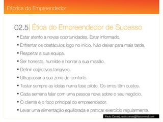 | Ética do Empreendedor de Sucesso 02.5 Paulo Canas| paulo.canas@fityourmind.com Estar atento a novas oportunidades. Estar informado. Enfrentar os obstáculos logo no início. Não deixar para mais tarde. Respeitar a sua equipa. Ser honesto, humilde e honrar a sua missão. Definir objectivos tangíveis. Ultrapassar a sua zona de conforto. Testar sempre as ideias numa fase piloto. Os erros têm custos. Cada semana falar com uma pessoa nova sobre o seu negócio. O cliente é o foco principal do empreendedor. Levar uma alimentação equilibrada e praticar exercício regularmente.  Fábrica do Empreendedor 