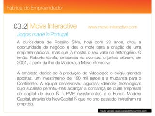 | Move Interactive  www.move-interactive.com 03.2 Paulo Canas| paulo.canas@fityourmind.com Jogos  made in  Portugal. A curiosidade de Rogério Silva, hoje com 23 anos, ditou a oportunidade de negócio e deu o mote para a criação de uma empresa nacional, mas que já mostra o seu valor no estrangeiro. O irmão, Roberto Varela, embarcou na aventura e juntos criaram, em 2001, a partir da ilha da Madeira, a Move Interactive.  A empresa dedica-se à produção de videojogos e exigiu grandes apostas: um investimento de 150 mil euros e a mudança para o Continente. A equipa desenvolveu algumas «demos» tecnológicas cujo sucesso permitiu-lhes alcançar a confiança de duas empresas de capital de risco — a PME Investimentos e o Fundo Madeira Capital, através da NewCapital — que no ano passado investiram na empresa. Fábrica do Empreendedor 
