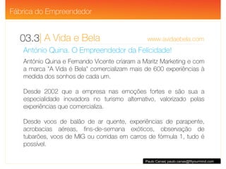| A Vida e Bela  www.avidaebela.com 03.3 Paulo Canas| paulo.canas@fityourmind.com António Quina. O Empreendedor da Felicidade! António Quina e Fernando Vicente criaram a Maritz Marketing e com a marca "A Vida é Bela" comercializam mais de 600 experiências à medida dos sonhos de cada um.  Desde 2002 que a empresa nas emoções fortes e são sua a especialidade inovadora no turismo alternativo, valorizado pelas experiências que comercializa.  Desde voos de balão de ar quente, experiências de parapente, acrobacias aéreas, fins-de-semana exóticos, observação de tubarões, voos de MIG ou corridas em carros de fórmula 1, tudo é possível.  Fábrica do Empreendedor 