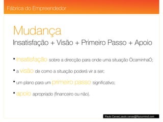 Mudança Insatisfação + Visão + Primeiro Passo + Apoio insatisfação   sobre a direcção para onde uma situação “caminha”; a  visão   de como a situação poderá vir a ser; um plano para um  primeiro passo  significativo; apoio   apropriado (financeiro ou não).  Paulo Canas| paulo.canas@fityourmind.com Fábrica do Empreendedor 