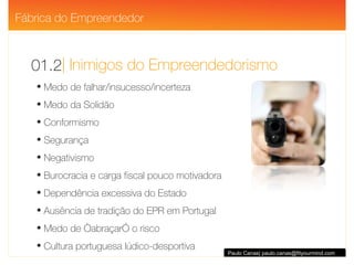 | Inimigos do Empreendedorismo 01.2 Paulo Canas| paulo.canas@fityourmind.com Medo de falhar/insucesso/incerteza Medo da Solidão Conformismo Segurança Negativismo Burocracia e carga fiscal pouco motivadora Dependência excessiva do Estado Ausência de tradição do EPR em Portugal Medo de “abraçar” o risco Cultura portuguesa lúdico-desportiva Fábrica do Empreendedor 
