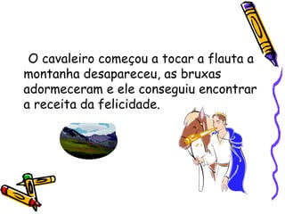 O cavaleiro começou a tocar a flauta a montanha desapareceu, as bruxas adormeceram e ele conseguiu encontrar a receita da felicidade. 