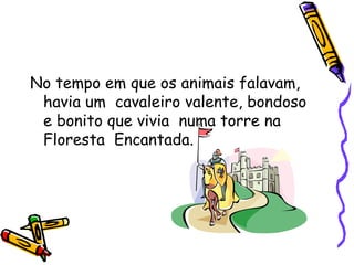 No tempo em que os animais falavam, havia um  cavaleiro valente, bondoso  e bonito que vivia  numa torre na Floresta  Encantada. 
