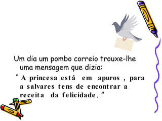 Um dia um pombo correio trouxe-lhe uma mensagem que dizia: “  A princesa está  em  apuros , para a salvares tens de encontrar a receita  da felicidade .  ” 