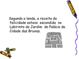 Segundo a lenda, a receita da felicidade estava  escondida  no Labirinto do Jardim  do Palácio da Cidade das Bruxas. 