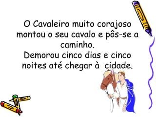 O Cavaleiro muito corajoso montou o seu cavalo e pôs-se a caminho. Demorou cinco dias e cinco noites até chegar à  cidade. 