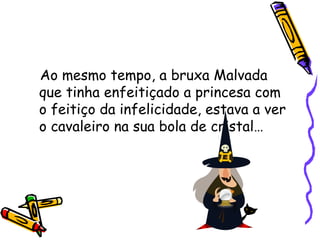 Ao mesmo tempo, a bruxa Malvada que tinha enfeitiçado a princesa com o feitiço da infelicidade, estava a ver o cavaleiro na sua bola de cristal…  