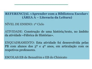 REFERENCIAL «Aprender com a Biblioteca Escolar»
(ÁREA A – Literacia da Leitura)
NÍVEL DE ENSINO: 1º Ciclo
ATIVIDADE: Construção de uma história/texto, no âmbito
da atividade «Fábrica de Histórias».
ENQUADRAMENTO: Esta atividade foi desenvolvida pelas
PB com alunos dos 3º e 4º anos, em articulação com os
respetivos professores.
ESCOLAS:EB de Bensafrim e EB do Chinicato
 