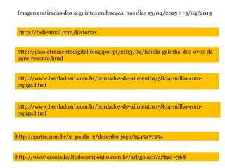 http://bebeatual.com/historias
http://joaoletramentodigital.blogspot.pt/2013/04/fabula-galinha-dos-ovos-de-
ouro-reconto.html
http://www.bordadosrl.com.br/bordados-de-alimentos/5804-milho-com-
espiga.html
http://www.bordadosrl.com.br/bordados-de-alimentos/5804-milho-com-
espiga.html
http://gartic.com.br/x_paula_x/desenho-jogo/1245471554
Imagens retiradas dos seguintes endereços, nos dias 13/04/2015 e 15/04/2015
http://www.escoladealtodesempenho.com.br/artigo.asp?artigo=368
 