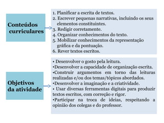 Conteúdos
curriculares
1. Planificar a escrita de textos.
2. Escrever pequenas narrativas, incluindo os seus
elementos constituintes.
3. Redigir corretamente.
4. Organizar conhecimentos do texto.
5. Mobilizar conhecimentos da representação
gráfica e da pontuação.
6. Rever textos escritos.
Objetivos
da atividade
• Desenvolver o gosto pela leitura.
•Desenvolver a capacidade de organização escrita.
•Construir argumentos em torno das leituras
realizadas e/ou dos temas/tópicos abordados.
•Desenvolver a imaginação e a criatividade.
• Usar diversas ferramentas digitais para produzir
textos escritos, com correção e rigor.
•Participar na troca de ideias, respeitando a
opinião dos colegas e do professor.
 