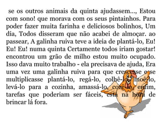 se os outros animais da quinta ajudassem…, Estou
com sono! que morava com os seus pintainhos. Para
poder fazer muita farinha e deliciosos bolinhos, Um
dia, Todos disseram que não acabei de almoçar. ao
passear, A galinha ruiva teve a ideia de plantá-lo, Eu!
Eu! Eu! numa quinta Certamente todos iriam gostar!
encontrou um grão de milho estou muito ocupado.
Isso dava muito trabalho - ela precisava de ajuda, Era
uma vez uma galinha ruiva para que crescesse e se
multiplicasse plantá-lo, regá-lo, colhê-lo, moê-lo,
levá-lo para a cozinha, amassá-lo, cozê-lo, enfim,
tarefas que poderiam ser fáceis, está na hora de
brincar lá fora.
 