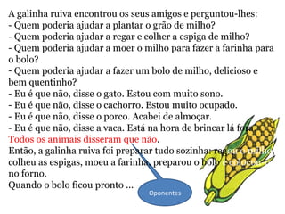 Oponentes
A galinha ruiva encontrou os seus amigos e perguntou-lhes:
- Quem poderia ajudar a plantar o grão de milho?
- Quem poderia ajudar a regar e colher a espiga de milho?
- Quem poderia ajudar a moer o milho para fazer a farinha para
o bolo?
- Quem poderia ajudar a fazer um bolo de milho, delicioso e
bem quentinho?
- Eu é que não, disse o gato. Estou com muito sono.
- Eu é que não, disse o cachorro. Estou muito ocupado.
- Eu é que não, disse o porco. Acabei de almoçar.
- Eu é que não, disse a vaca. Está na hora de brincar lá fora.
Todos os animais disseram que não.
Então, a galinha ruiva foi preparar tudo sozinha: regou o milho,
colheu as espigas, moeu a farinha, preparou o bolo e colocou-o
no forno.
Quando o bolo ficou pronto ...
 
