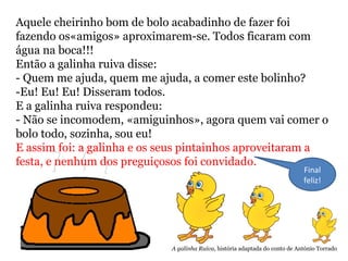 Aquele cheirinho bom de bolo acabadinho de fazer foi
fazendo os«amigos» aproximarem-se. Todos ficaram com
água na boca!!!
Então a galinha ruiva disse:
- Quem me ajuda, quem me ajuda, a comer este bolinho?
-Eu! Eu! Eu! Disseram todos.
E a galinha ruiva respondeu:
- Não se incomodem, «amiguinhos», agora quem vai comer o
bolo todo, sozinha, sou eu!
E assim foi: a galinha e os seus pintainhos aproveitaram a
festa, e nenhum dos preguiçosos foi convidado.
Final
feliz!
A galinha Ruiva, história adaptada do conto de António Torrado
 