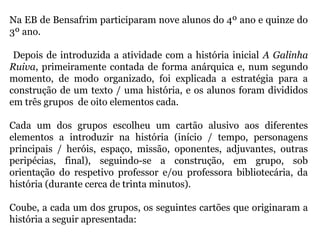 Na EB de Bensafrim participaram nove alunos do 4º ano e quinze do
3º ano.
Depois de introduzida a atividade com a história inicial A Galinha
Ruiva, primeiramente contada de forma anárquica e, num segundo
momento, de modo organizado, foi explicada a estratégia para a
construção de um texto / uma história, e os alunos foram divididos
em três grupos de oito elementos cada.
Cada um dos grupos escolheu um cartão alusivo aos diferentes
elementos a introduzir na história (início / tempo, personagens
principais / heróis, espaço, missão, oponentes, adjuvantes, outras
peripécias, final), seguindo-se a construção, em grupo, sob
orientação do respetivo professor e/ou professora bibliotecária, da
história (durante cerca de trinta minutos).
Coube, a cada um dos grupos, os seguintes cartões que originaram a
história a seguir apresentada:
 