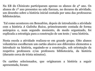 Na EB do Chinicato participaram apenas os alunos de 4º ano. Os
alunos de 1º ano presentes na sala fizeram, no decurso da atividade,
um desenho sobre a história inicial contada por uma das professoras
bibliotecárias.
Tal como aconteceu em Bensafrim, depois de introduzida a atividade
com a história A Galinha Ruiva, primeiramente contada de forma
anárquica e, num segundo momento, de modo organizado, foi
explicada a estratégia para a construção de um texto / uma história.
Nesta escola a atividade realizou-se em grande grupo. Oito alunos
voluntários escolheram um cartão alusivo aos diferentes elementos a
introduzir na história, seguindo-se a construção, sob orientação da
respetiva professora e/ou professora bibliotecária, da história
(durante cerca de trinta minutos).
Os cartões selecionados, que originaram a história a seguir
apresentada, foram:
 
