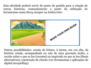 Esta atividade poderá servir de ponto de partida para a criação de
outras histórias, nomeadamente a partir da utilização de
ferramentas como Story Jumper ou Inklewriter.
MAKE YOUR
OW
N
BOOK
Outras possibilidades: sessão de leitura, à turma, em voz alta, da
história criada, acompanhada ou não de uma gravação áudio; a
escrita sobre o que se leu (reconto) ou inspirada no que se leu (finais
alternativos); construção de ebooks (ver ferramentas e aplicações de
digital storytelling).
 